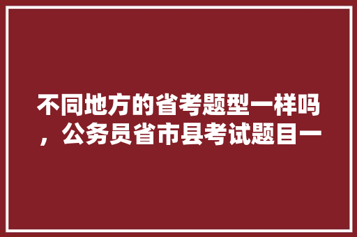 不同地方的省考题型一样吗，公务员省市县考试题目一样吗 公考知识