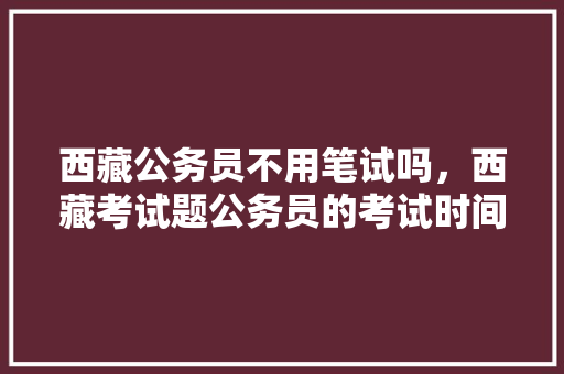 西藏公务员不用笔试吗，西藏考试题公务员的考试时间 专业填报