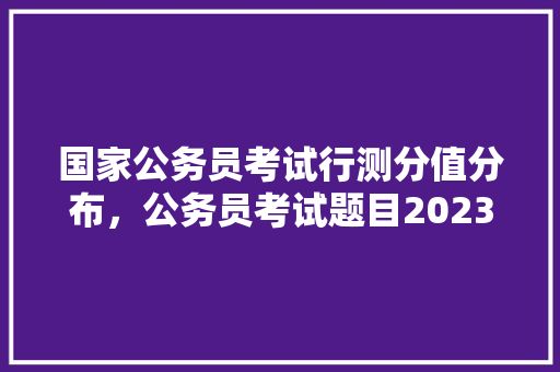 国家公务员考试行测分值分布，公务员考试题目2023真题及答案 公考知识