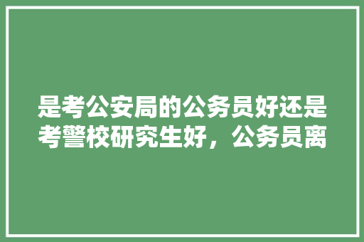 是考公安局的公务员好还是考警校研究生好，公务员离谱题目 专业填报