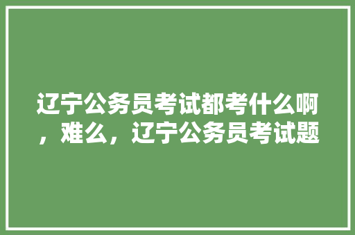 辽宁公务员考试都考什么啊，难么，辽宁公务员考试题目2022真题 大学排名