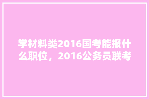 学材料类2016国考能报什么职位，2016公务员联考试题及答案 专业填报