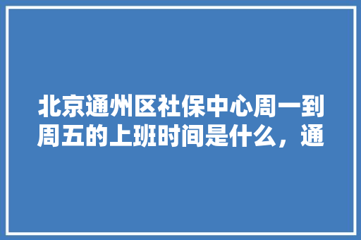 北京通州区社保中心周一到周五的上班时间是什么，通州区2021年公务员报考 建筑考试