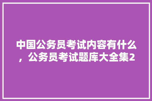 中国公务员考试内容有什么，公务员考试题库大全集2024 建筑考试