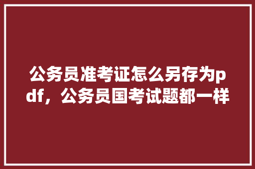 公务员准考证怎么另存为pdf，公务员国考试题都一样吗 公考知识
