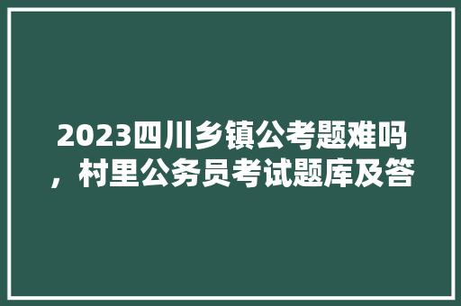 2023四川乡镇公考题难吗，村里公务员考试题库及答案 教育科普