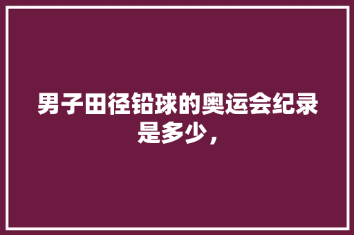 男子田径铅球的奥运会纪录是多少， 公考知识