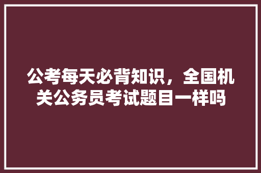 公考每天必背知识，全国机关公务员考试题目一样吗 大学排名