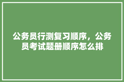 公务员行测复习顺序，公务员考试题册顺序怎么排 专业填报