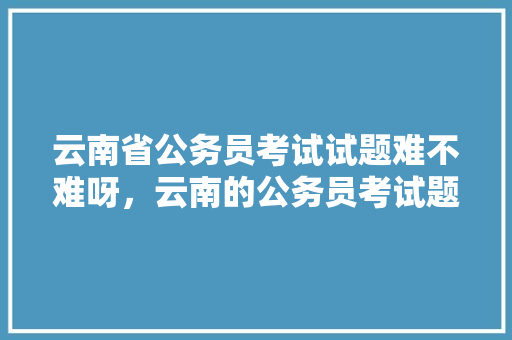 云南省公务员考试试题难不难呀，云南的公务员考试题难吗知乎 教育科普