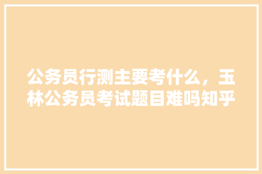 公务员行测主要考什么，玉林公务员考试题目难吗知乎 教育科普