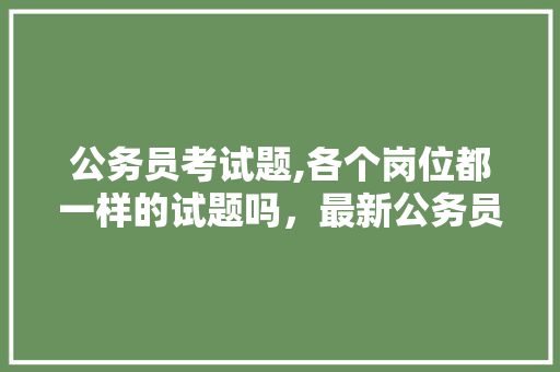 公务员考试题,各个岗位都一样的试题吗，最新公务员职位考试题及答案 建筑考试