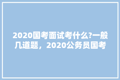 2020国考面试考什么?一般几道题，2020公务员国考题目 公考知识
