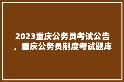 2023重庆公务员考试公告，重庆公务员制度考试题库及答案 大学排名