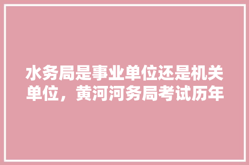 水务局是事业单位还是机关单位，黄河河务局考试历年真题 大学排名