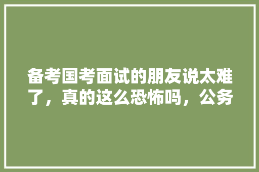 备考国考面试的朋友说太难了，真的这么恐怖吗，公务员考试题朗读视频下载