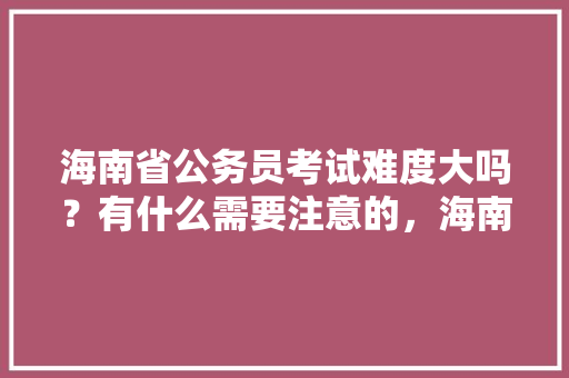 海南省公务员考试难度大吗？有什么需要注意的，海南历届公务员考试题目 教育科普