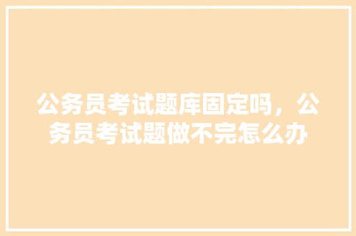 公务员考试题库固定吗，公务员考试题做不完怎么办 专业填报