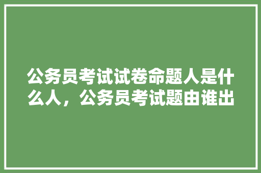 公务员考试试卷命题人是什么人，公务员考试题由谁出题 建筑考试