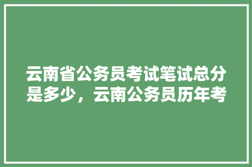 云南省公务员考试笔试总分是多少，云南公务员历年考试题目 教育科普