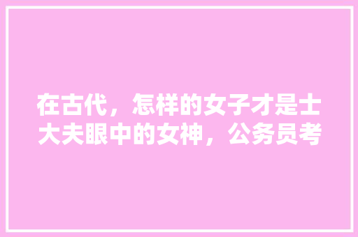 在古代，怎样的女子才是士大夫眼中的女神，公务员考试题;孟姜女姓什么 专业填报