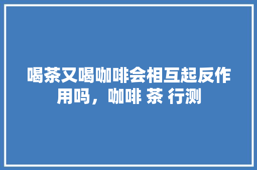 喝茶又喝咖啡会相互起反作用吗，咖啡 茶 行测 公考知识