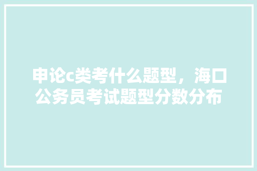 申论c类考什么题型，海口公务员考试题型分数分布 公考知识