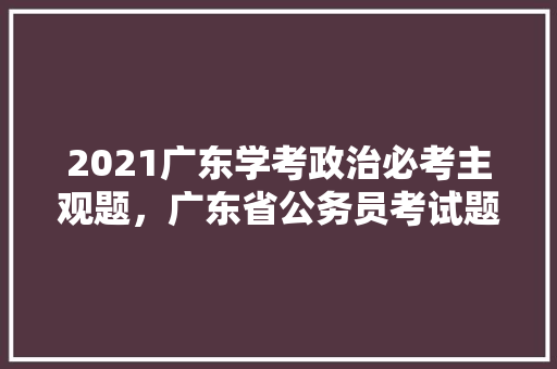 2021广东学考政治必考主观题，广东省公务员考试题型分布 专业填报