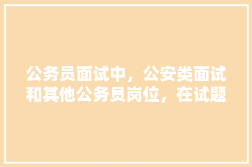 公务员面试中，公安类面试和其他公务员岗位，在试题上有什么区别，公务员考试公安类考试题目 教育科普