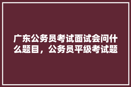 广东公务员考试面试会问什么题目，公务员平级考试题库及答案