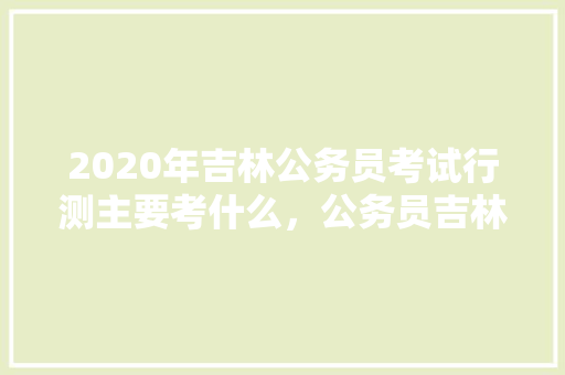 2020年吉林公务员考试行测主要考什么，公务员吉林考试题库及答案 教育科普