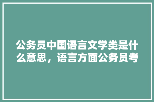 公务员中国语言文学类是什么意思，语言方面公务员考试题库及答案 教育科普