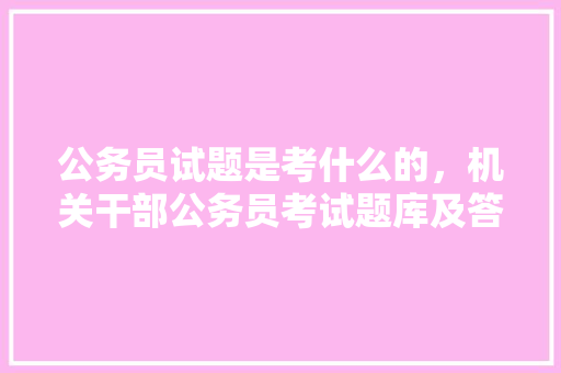 公务员试题是考什么的，机关干部公务员考试题库及答案