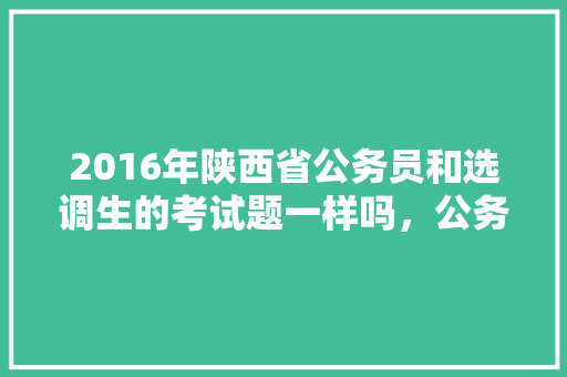 2016年陕西省公务员和选调生的考试题一样吗，公务员报考指导考试题目 教育科普