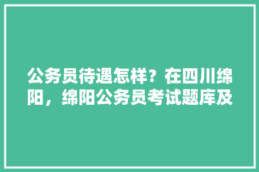 公务员待遇怎样？在四川绵阳，绵阳公务员考试题库及答案 专业填报