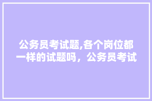 公务员考试题,各个岗位都一样的试题吗，公务员考试试题一样吗 教育科普