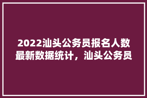 2022汕头公务员报名人数最新数据统计，汕头公务员考试题与其他市的题一样吗 公考知识
