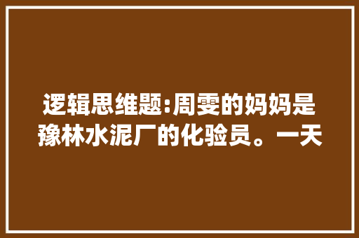 逻辑思维题:周雯的妈妈是豫林水泥厂的化验员。一天，周雯来到化验室做作业。做完后想出去玩。 "等等，妈，逻辑题 公务员 大学排名