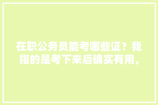 在职公务员能考哪些证？我指的是考下来后确实有用，比如下班后兼个职，补贴可怜的工资，公务员在职考试题及答案