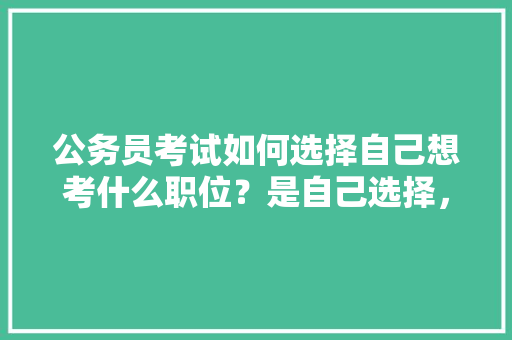 公务员考试如何选择自己想考什么职位？是自己选择，还是分配，公务员考试题普及了吗 教育科普