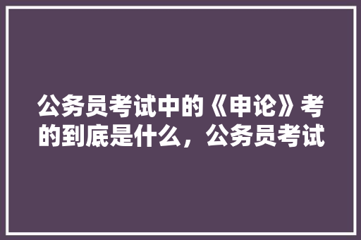 公务员考试中的《申论》考的到底是什么，公务员考试题的申论怎么写 建筑考试