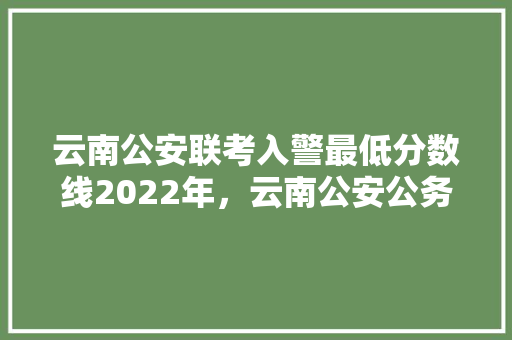 云南公安联考入警最低分数线2022年，云南公安公务员考试题库 教育科普