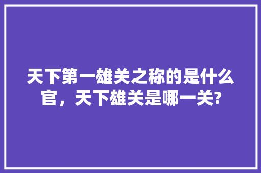 天下第一雄关之称的是什么官，天下雄关是哪一关? 专业填报
