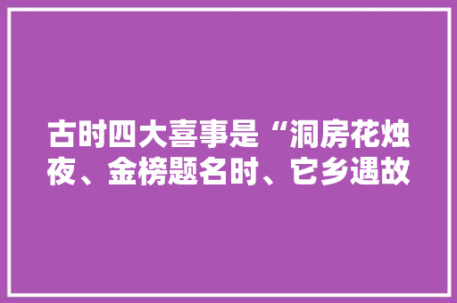 古时四大喜事是“洞房花烛夜、金榜题名时、它乡遇故知、久旱逢甘霖”，你认为现在的四大喜事是什么， 建筑考试