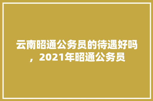 云南昭通公务员的待遇好吗，2021年昭通公务员
