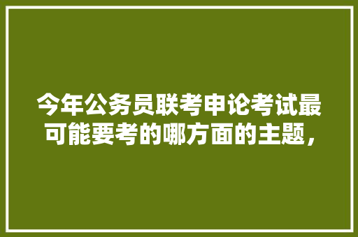今年公务员联考申论考试最可能要考的哪方面的主题，广西公务员申论真题 建筑考试