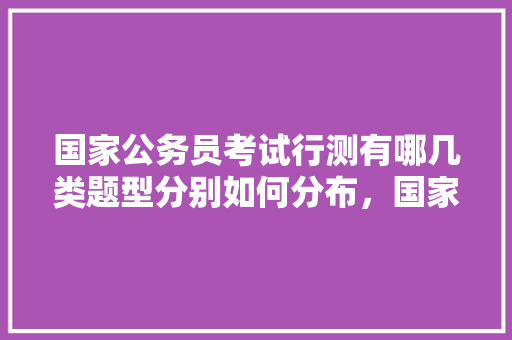 国家公务员考试行测有哪几类题型分别如何分布，国家公务员考试题型分布图 大学排名