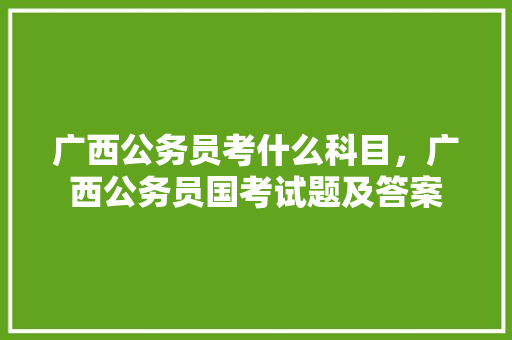 广西公务员考什么科目，广西公务员国考试题及答案 专业填报