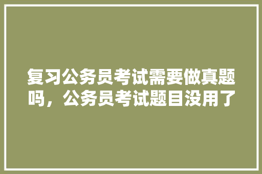 复习公务员考试需要做真题吗，公务员考试题目没用了怎么办 建筑考试