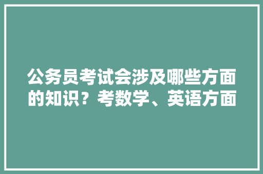 公务员考试会涉及哪些方面的知识？考数学、英语方面的知识吗，公务员考试英语题 公考知识